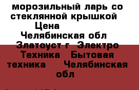 морозильный ларь со стеклянной крышкой › Цена ­ 10 000 - Челябинская обл., Златоуст г. Электро-Техника » Бытовая техника   . Челябинская обл.